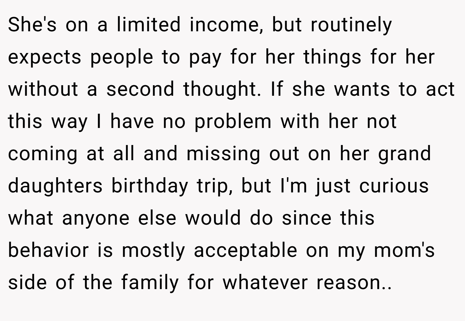 She's on a limited income, but routinely expects people to pay for her things for her without a second thought. If she wants to act this way I have no problem with her not coming at all and missing out on her grand daughters birthday trip, but I'm just curious what anyone else would do since this behavior is mostly acceptable on my mom's side of the family for whatever reason.. 