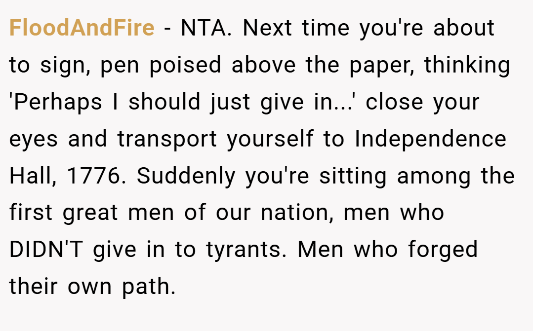 FloodAndFire − NTA. Next time you're about to sign, pen poised above the paper, thinking 'Perhaps I should just give in...' close your eyes and transport yourself to Independence Hall, 1776. Suddenly you're sitting among the first great men of our nation, men who DIDN'T give in to tyrants. Men who forged their own path.