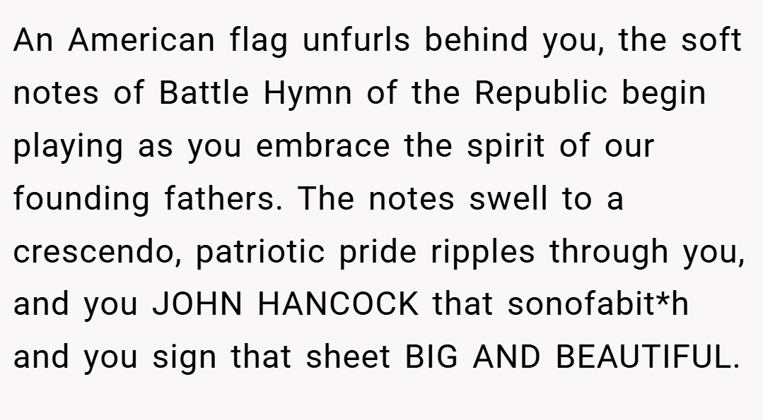 An American flag unfurls behind you, the soft notes of Battle Hymn of the Republic begin playing as you embrace the spirit of our founding fathers. The notes swell to a crescendo, patriotic pride ripples through you, and you JOHN HANCOCK that sonofabit*h and you sign that sheet BIG AND BEAUTIFUL.