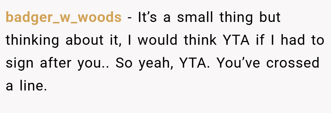badger_w_woods − It’s a small thing but thinking about it, I would think YTA if I had to sign after you.. So yeah, YTA. You’ve crossed a line.