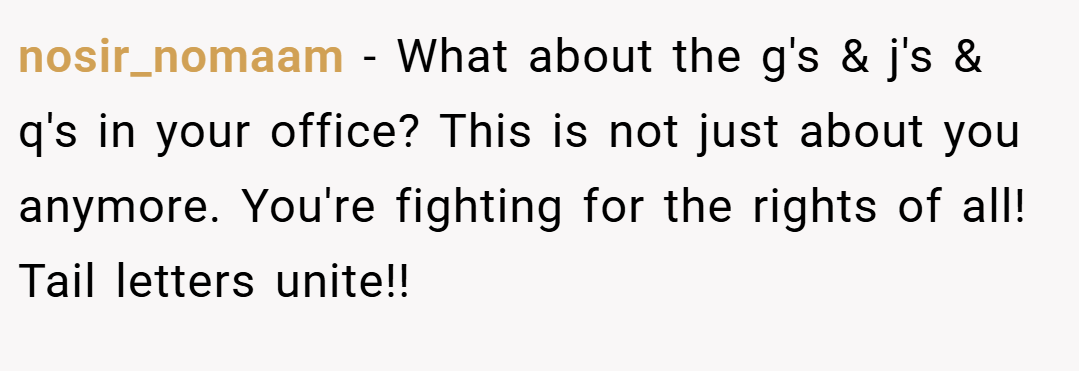nosir_nomaam − What about the g's & j's & q's in your office? This is not just about you anymore. You're fighting for the rights of all! Tail letters unite!!