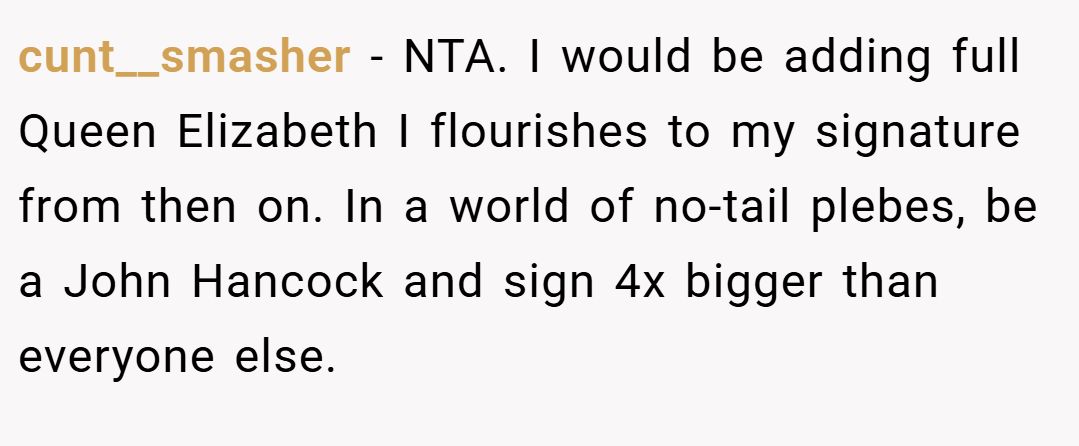 cunt__smasher − NTA. I would be adding full Queen Elizabeth I flourishes to my signature from then on. In a world of no-tail plebes, be a John Hancock and sign 4x bigger than everyone else.