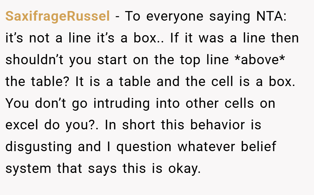 SaxifrageRussel − To everyone saying NTA: it’s not a line it’s a box.. If it was a line then shouldn’t you start on the top line *above* the table? It is a table and the cell is a box. You don’t go intruding into other cells on excel do you?. In short this behavior is disgusting and I question whatever belief system that says this is okay.