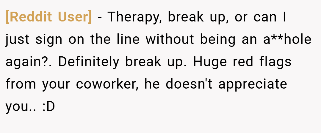 [Reddit User] − Therapy, break up, or can I just sign on the line without being an a**hole again?. Definitely break up. Huge red flags from your coworker, he doesn't appreciate you.. :D
