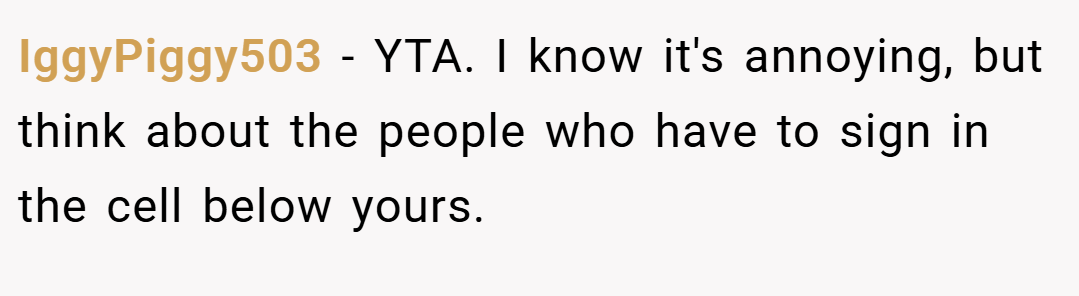 IggyPiggy503 − YTA. I know it's annoying, but think about the people who have to sign in the cell below yours.