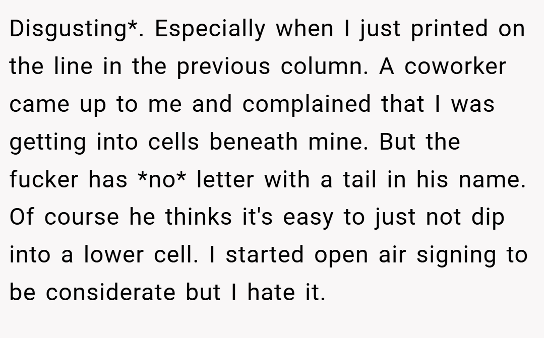 Disgusting*. Especially when I just printed on the line in the previous column. A coworker came up to me and complained that I was getting into cells beneath mine. But the fucker has *no* letter with a tail in his name. Of course he thinks it's easy to just not dip into a lower cell. I started open air signing to be considerate but I hate it.