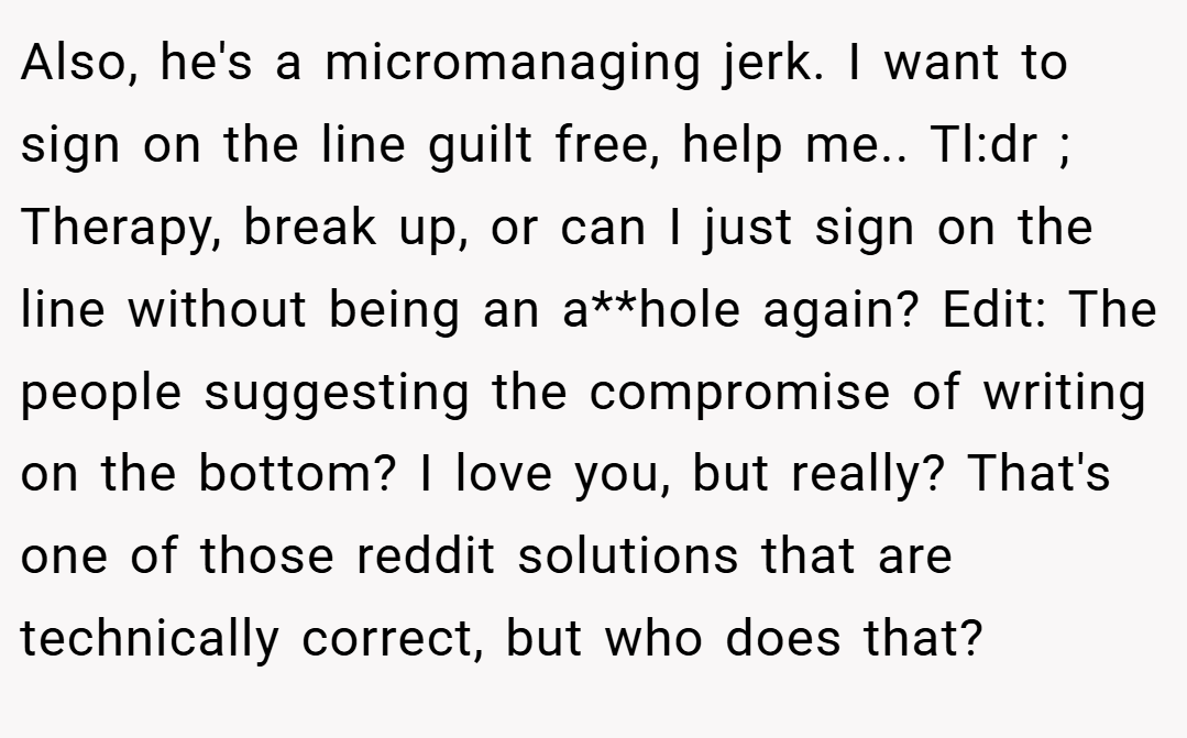 Also, he's a micromanaging jerk. I want to sign on the line guilt free, help me.. Tl:dr ; Therapy, break up, or can I just sign on the line without being an a**hole again? Edit: The people suggesting the compromise of writing on the bottom? I love you, but really? That's one of those reddit solutions that are technically correct, but who does that?