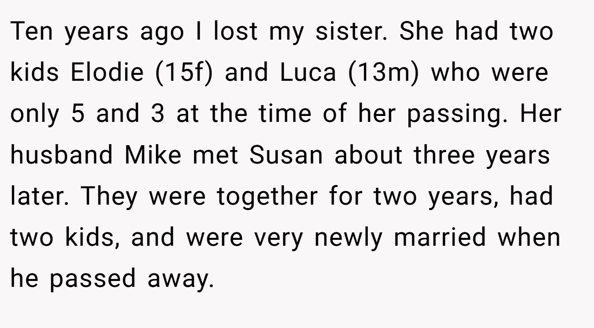 Ten years ago I lost my sister. She had two kids Elodie (15f) and Luca (13m) who were only 5 and 3 at the time of her passing. Her husband Mike met Susan about three years later. They were together for two years, had two kids, and were very newly married when he passed away.