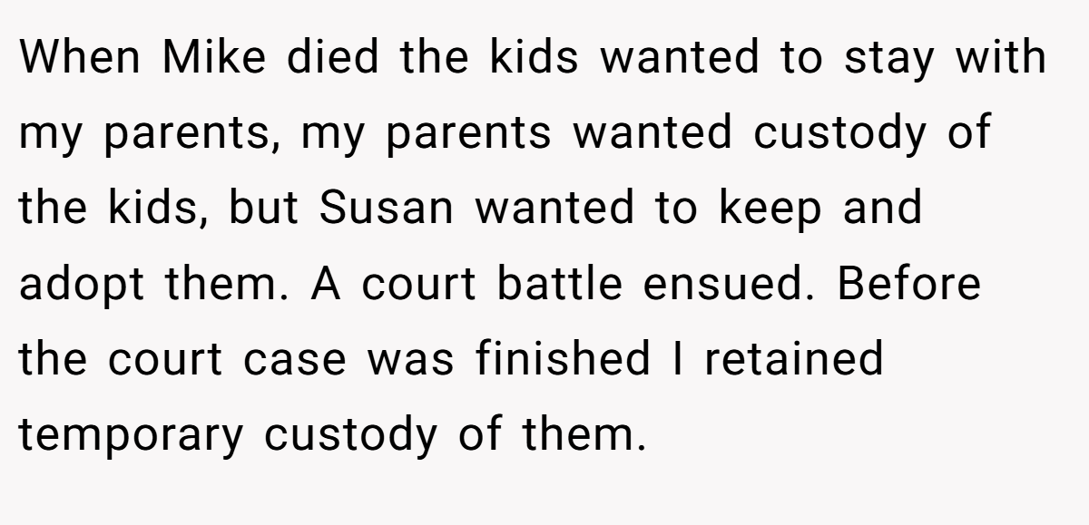 When Mike died the kids wanted to stay with my parents, my parents wanted custody of the kids, but Susan wanted to keep and adopt them. A court battle ensued. Before the court case was finished I retained temporary custody of them.