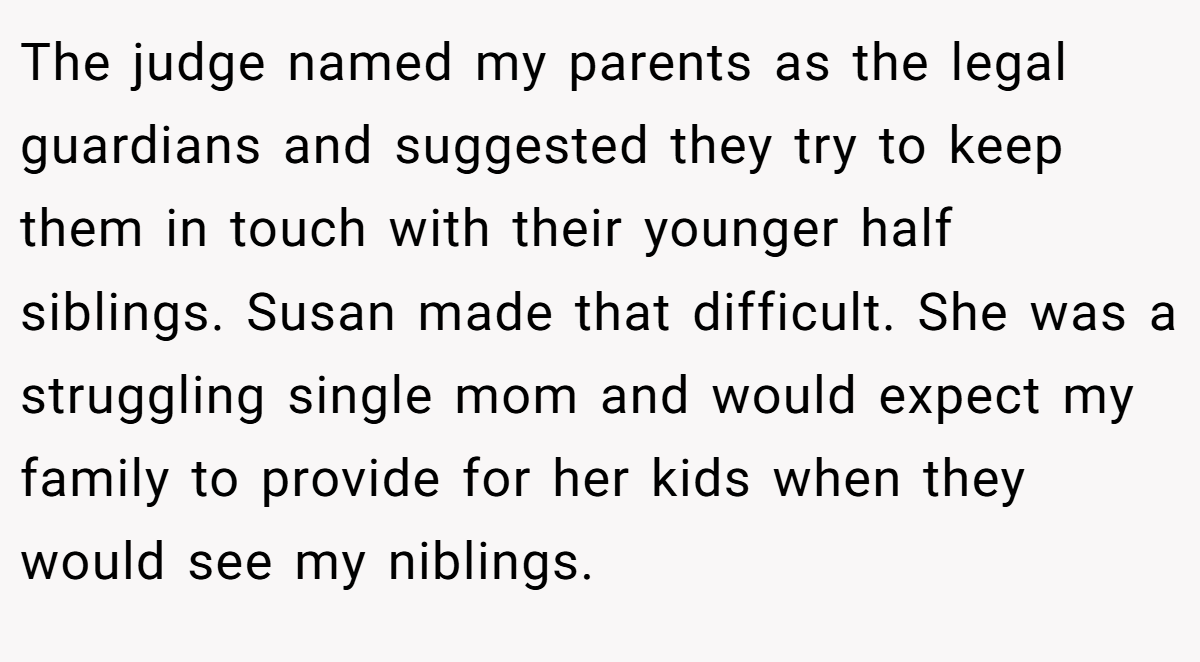 The judge named my parents as the legal guardians and suggested they try to keep them in touch with their younger half siblings. Susan made that difficult. She was a struggling single mom and would expect my family to provide for her kids when they would see my niblings.