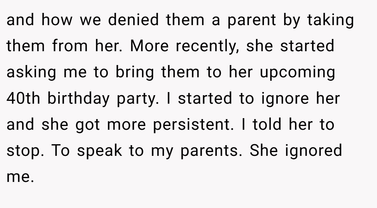 and how we denied them a parent by taking them from her. More recently, she started asking me to bring them to her upcoming 40th birthday party. I started to ignore her and she got more persistent. I told her to stop. To speak to my parents. She ignored me.