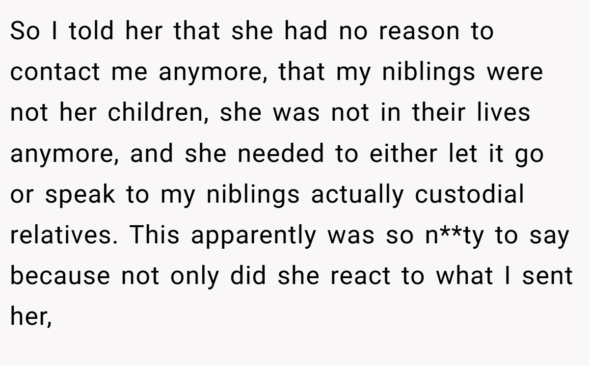 So I told her that she had no reason to contact me anymore, that my niblings were not her children, she was not in their lives anymore, and she needed to either let it go or speak to my niblings actually custodial relatives. This apparently was so n**ty to say because not only did she react to what I sent her,