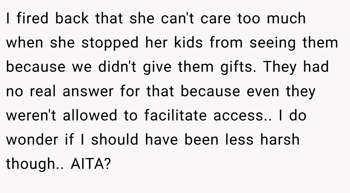 I fired back that she can't care too much when she stopped her kids from seeing them because we didn't give them gifts. They had no real answer for that because even they weren't allowed to facilitate access.. I do wonder if I should have been less harsh though.. AITA?