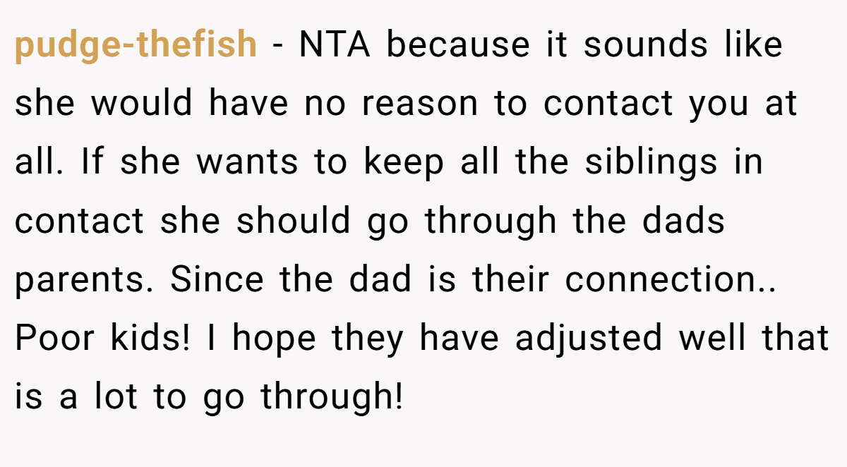 pudge-thefish - NTA because it sounds like she would have no reason to contact you at all. If she wants to keep all the siblings in contact she should go through the dads parents. Since the dad is their connection.. Poor kids! I hope they have adjusted well that is a lot to go through!