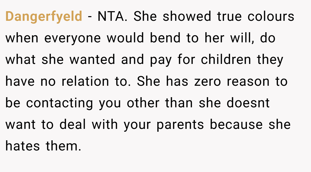 Dangerfyeld - NTA. She showed true colours when everyone would bend to her will, do what she wanted and pay for children they have no relation to. She has zero reason to be contacting you other than she doesnt want to deal with your parents because she hates them.