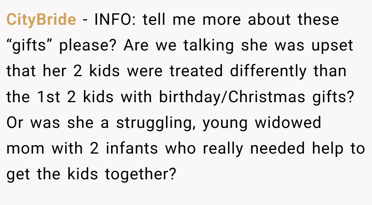 CityBride - INFO: tell me more about these “gifts” please? Are we talking she was upset that her 2 kids were treated differently than the 1st 2 kids with birthday/Christmas gifts? Or was she a struggling, young widowed mom with 2 infants who really needed help to get the kids together?