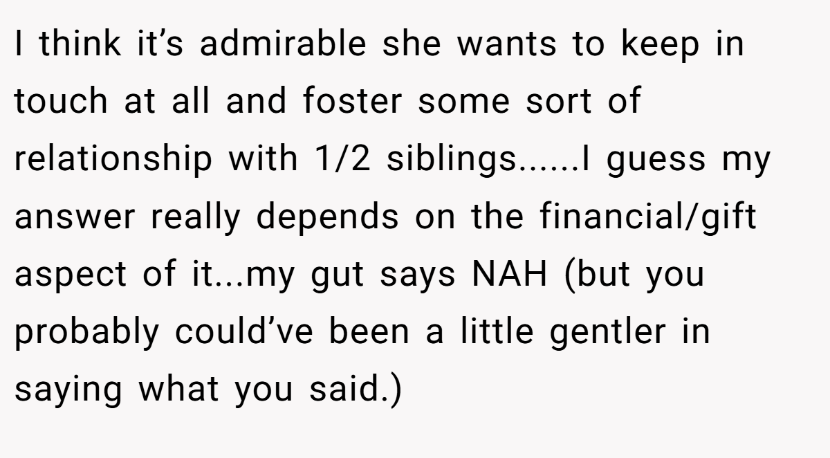 I think it’s admirable she wants to keep in touch at all and foster some sort of relationship with 1/2 siblings......I guess my answer really depends on the financial/gift aspect of it...my gut says NAH (but you probably could’ve been a little gentler in saying what you said.)