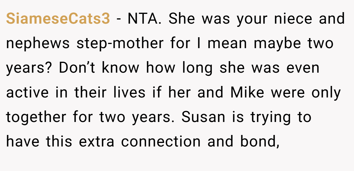 SiameseCats3 - NTA. She was your niece and nephews step-mother for I mean maybe two years? Don’t know how long she was even active in their lives if her and Mike were only together for two years. Susan is trying to have this extra connection and bond,