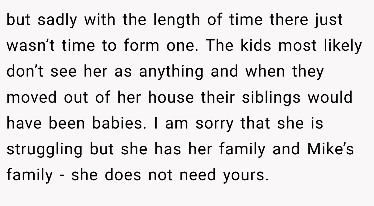 but sadly with the length of time there just wasn’t time to form one. The kids most likely don’t see her as anything and when they moved out of her house their siblings would have been babies. I am sorry that she is struggling but she has her family and Mike’s family - she does not need yours.