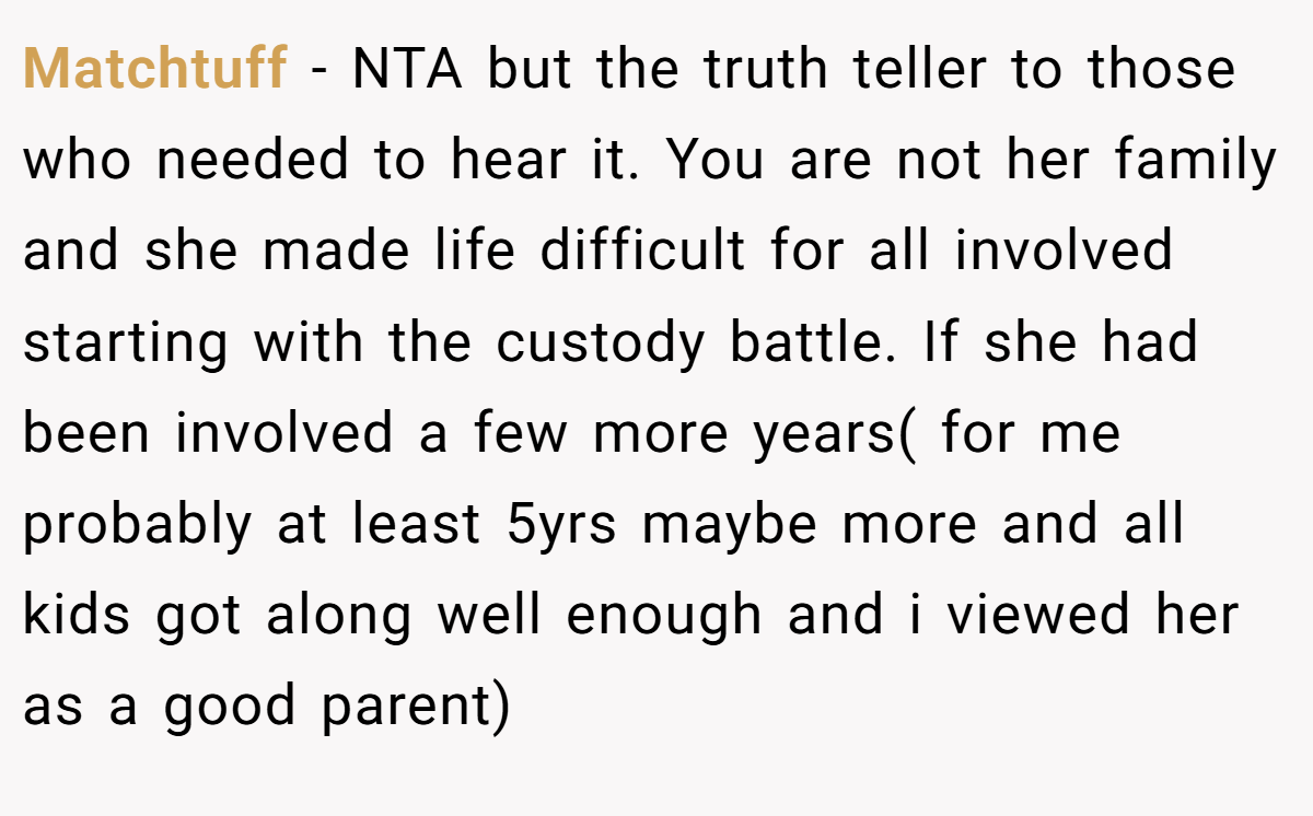 Matchtuff - NTA but the truth teller to those who needed to hear it. You are not her family and she made life difficult for all involved starting with the custody battle. If she had been involved a few more years( for me probably at least 5yrs maybe more and all kids got along well enough and i viewed her as a good parent)