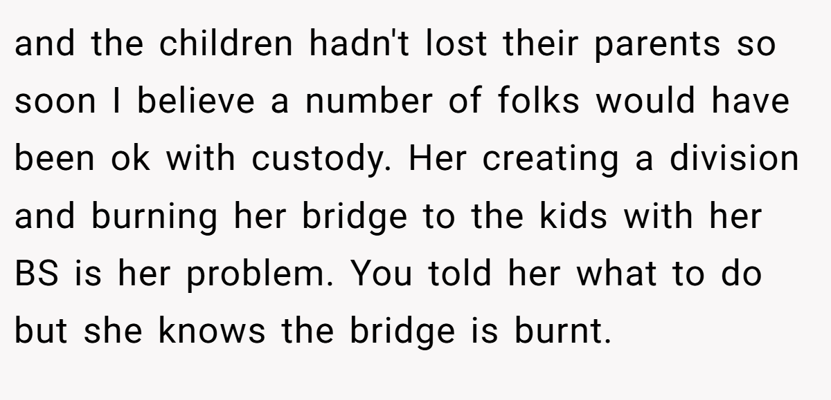 and the children hadn't lost their parents so soon I believe a number of folks would have been ok with custody. Her creating a division and burning her bridge to the kids with her BS is her problem. You told her what to do but she knows the bridge is burnt.