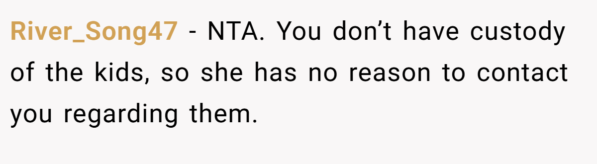 River_Song47 - NTA. You don’t have custody of the kids, so she has no reason to contact you regarding them.