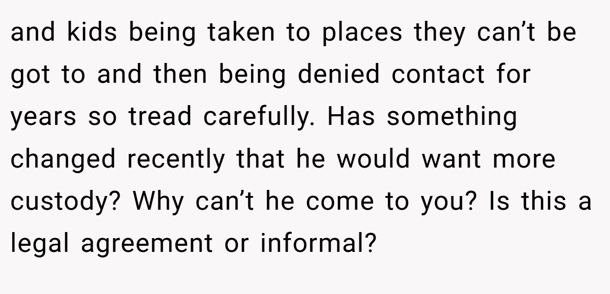and kids being taken to places they can’t be got to and then being denied contact for years so tread carefully. Has something changed recently that he would want more custody? Why can’t he come to you? Is this a legal agreement or informal?