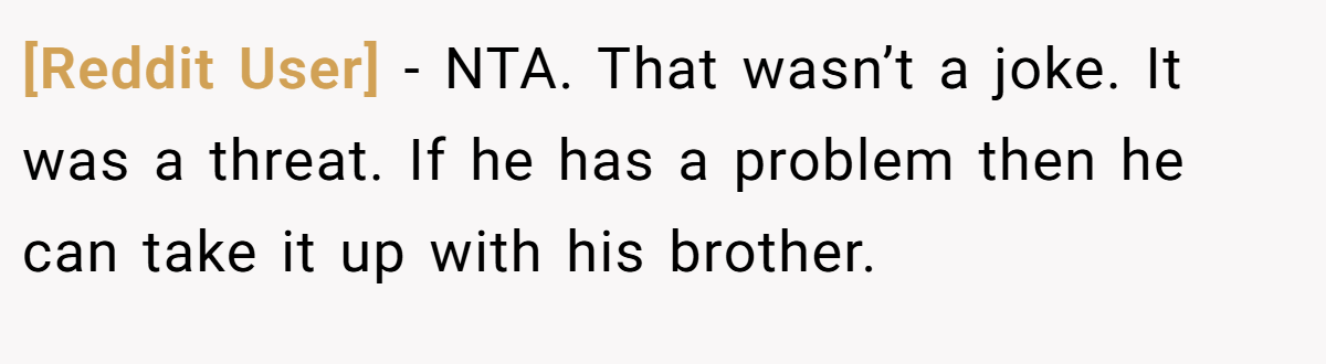 [Reddit User] − NTA. That wasn’t a joke. It was a threat. If he has a problem then he can take it up with his brother.