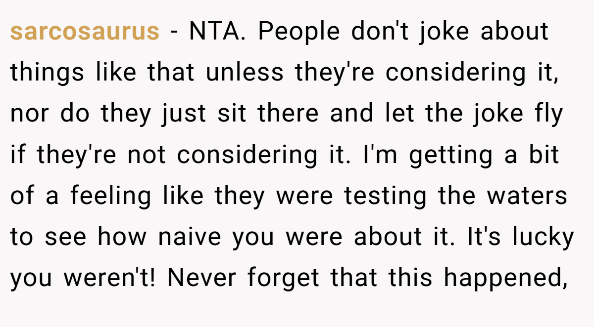 sarcosaurus − NTA. People don't joke about things like that unless they're considering it, nor do they just sit there and let the joke fly if they're not considering it. I'm getting a bit of a feeling like they were testing the waters to see how naive you were about it. It's lucky you weren't! Never forget that this happened,