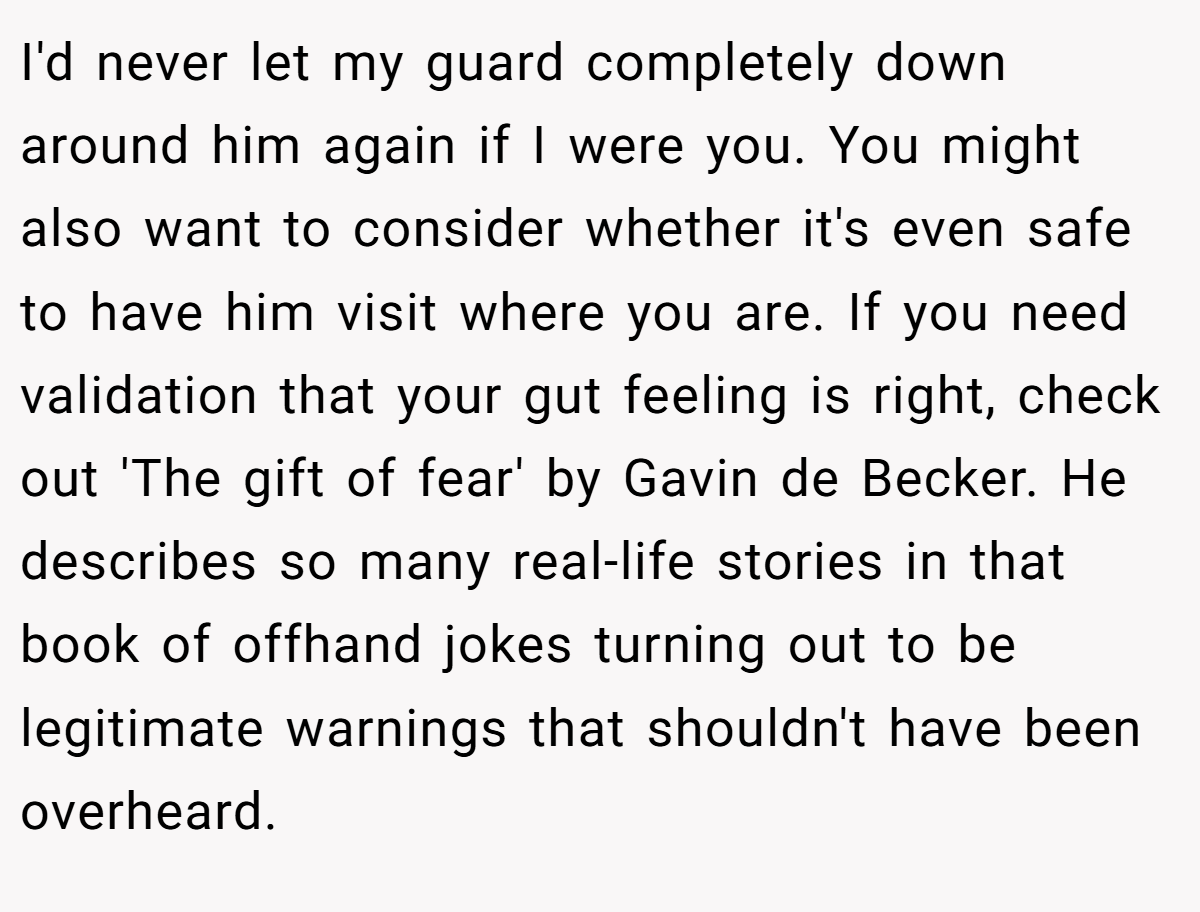 I'd never let my guard completely down around him again if I were you. You might also want to consider whether it's even safe to have him visit where you are. If you need validation that your gut feeling is right, check out 'The gift of fear' by Gavin de Becker. He describes so many real-life stories in that book of offhand jokes turning out to be legitimate warnings that shouldn't have been overheard.