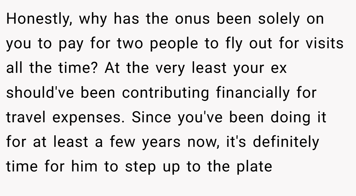 Honestly, why has the onus been solely on you to pay for two people to fly out for visits all the time? At the very least your ex should've been contributing financially for travel expenses. Since you've been doing it for at least a few years now, it's definitely time for him to step up to the plate