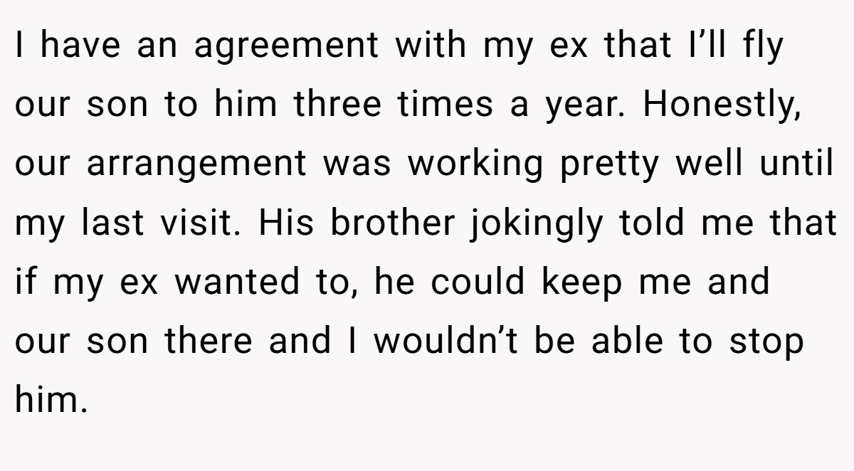 I have an agreement with my ex that I’ll fly our son to him three times a year. Honestly, our arrangement was working pretty well until my last visit. His brother jokingly told me that if my ex wanted to, he could keep me and our son there and I wouldn’t be able to stop him.