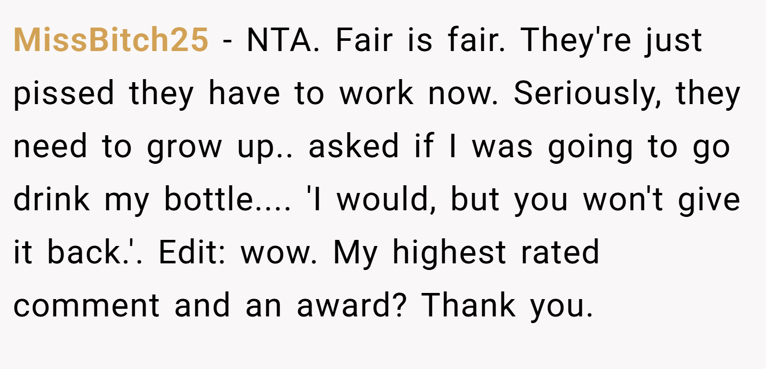 MissBitch25 − NTA. Fair is fair. They're just pissed they have to work now. Seriously, they need to grow up.. asked if I was going to go drink my bottle.... 'I would, but you won't give it back.'. Edit: wow. My highest rated comment and an award? Thank you.