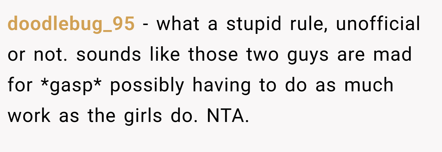doodlebug_95 − what a stupid rule, unofficial or not. sounds like those two guys are mad for *gasp* possibly having to do as much work as the girls do. NTA.