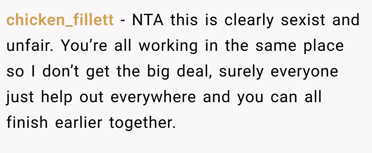 chicken_fillett − NTA this is clearly sexist and unfair. You’re all working in the same place so I don’t get the big deal, surely everyone just help out everywhere and you can all finish earlier together.