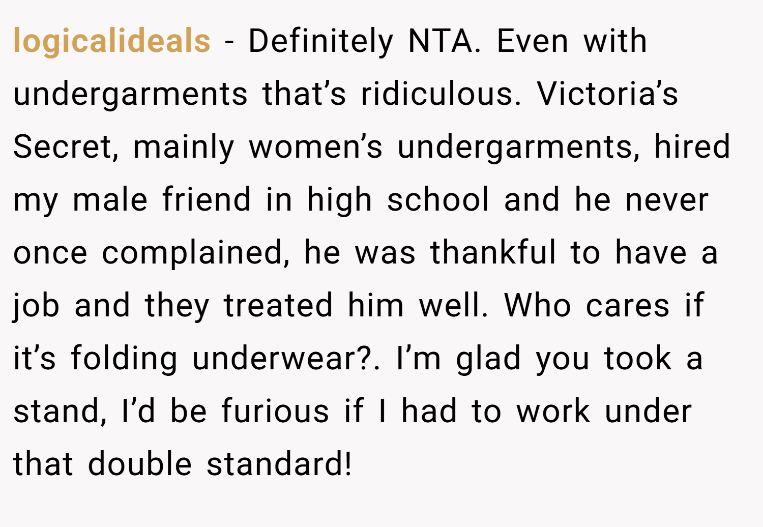 logicalideals − Definitely NTA. Even with undergarments that’s ridiculous. Victoria’s Secret, mainly women’s undergarments, hired my male friend in high school and he never once complained, he was thankful to have a job and they treated him well. Who cares if it’s folding underwear?. I’m glad you took a stand, I’d be furious if I had to work under that double standard!