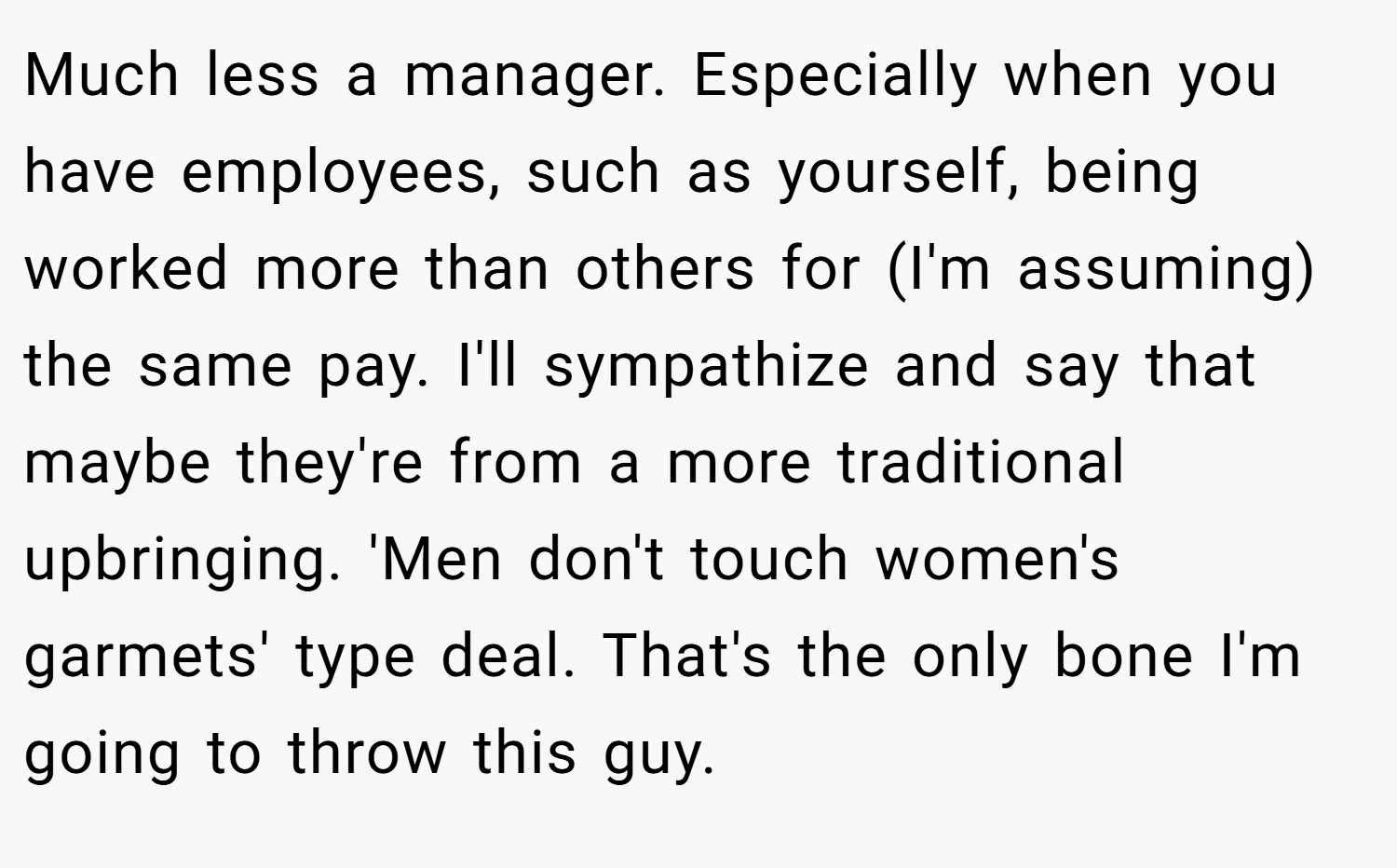 Much less a manager. Especially when you have employees, such as yourself, being worked more than others for (I'm assuming) the same pay. I'll sympathize and say that maybe they're from a more traditional upbringing. 'Men don't touch women's garmets' type deal. That's the only bone I'm going to throw this guy.