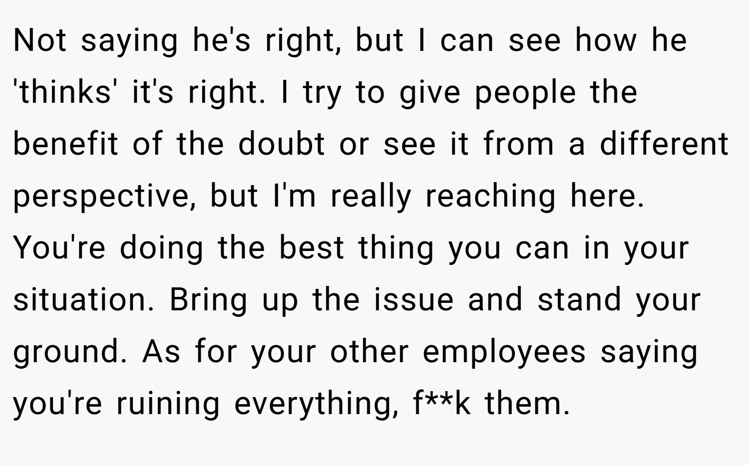 Not saying he's right, but I can see how he 'thinks' it's right. I try to give people the benefit of the doubt or see it from a different perspective, but I'm really reaching here. You're doing the best thing you can in your situation. Bring up the issue and stand your ground. As for your other employees saying you're ruining everything, f**k them.