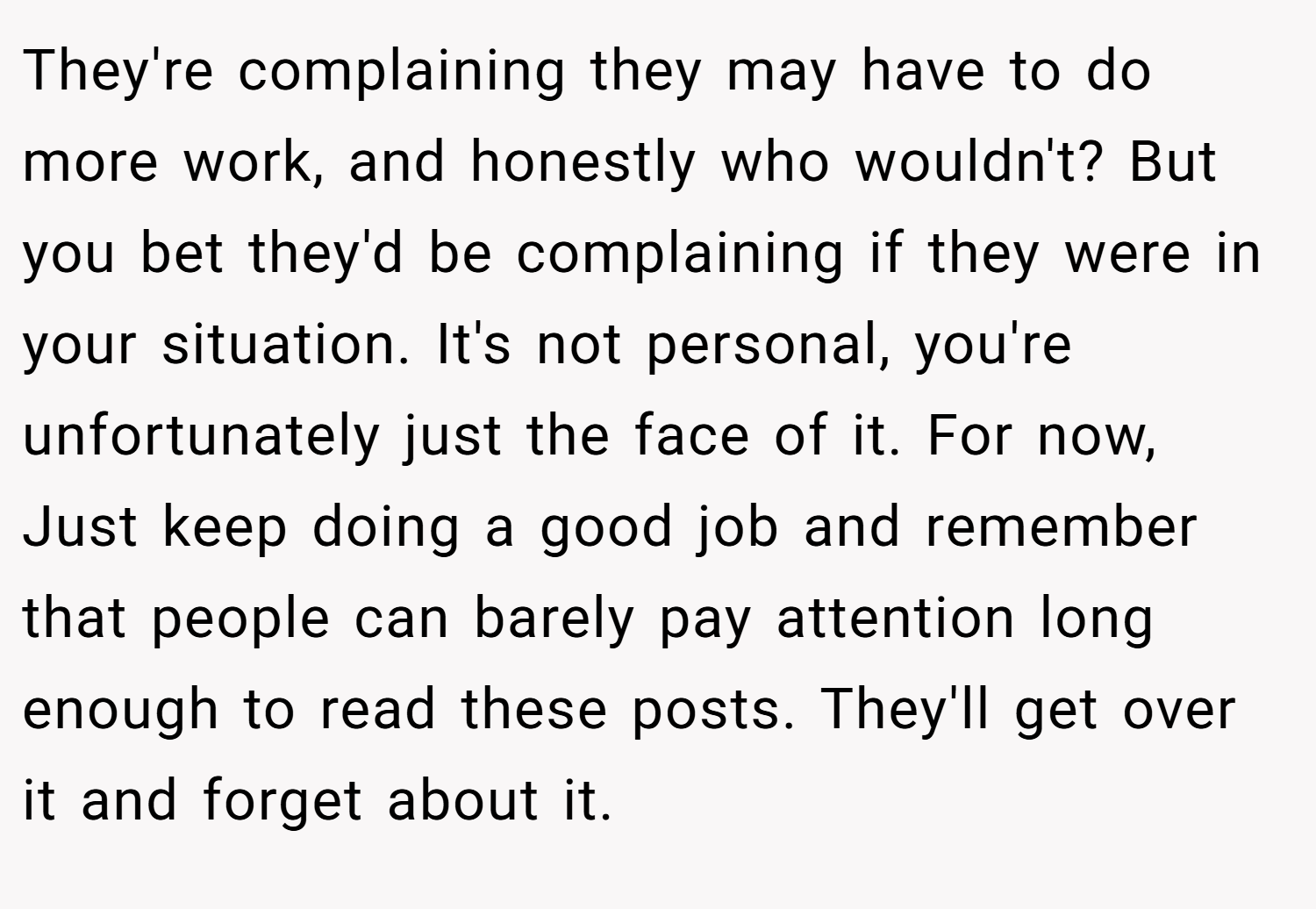 They're complaining they may have to do more work, and honestly who wouldn't? But you bet they'd be complaining if they were in your situation. It's not personal, you're unfortunately just the face of it. For now, Just keep doing a good job and remember that people can barely pay attention long enough to read these posts. They'll get over it and forget about it.