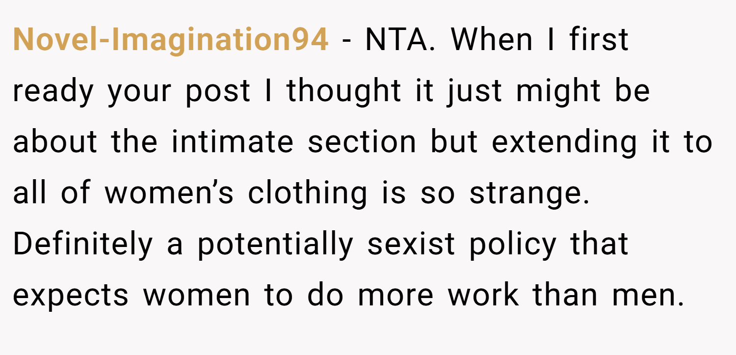 Novel-Imagination94 − NTA. When I first ready your post I thought it just might be about the intimate section but extending it to all of women’s clothing is so strange. Definitely a potentially sexist policy that expects women to do more work than men.