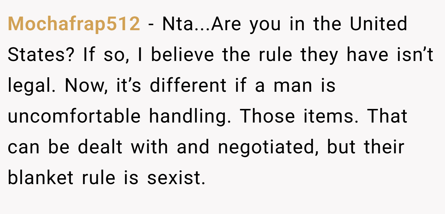 Mochafrap512 − Nta...Are you in the United States? If so, I believe the rule they have isn’t legal. Now, it’s different if a man is uncomfortable handling. Those items. That can be dealt with and negotiated, but their blanket rule is sexist.