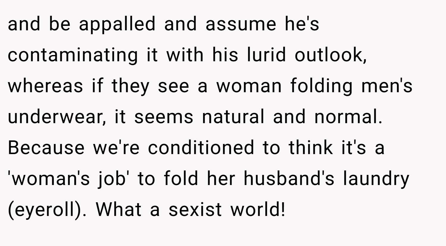 and be appalled and assume he's contaminating it with his lurid outlook, whereas if they see a woman folding men's underwear, it seems natural and normal. Because we're conditioned to think it's a 'woman's job' to fold her husband's laundry (eyeroll). What a sexist world!