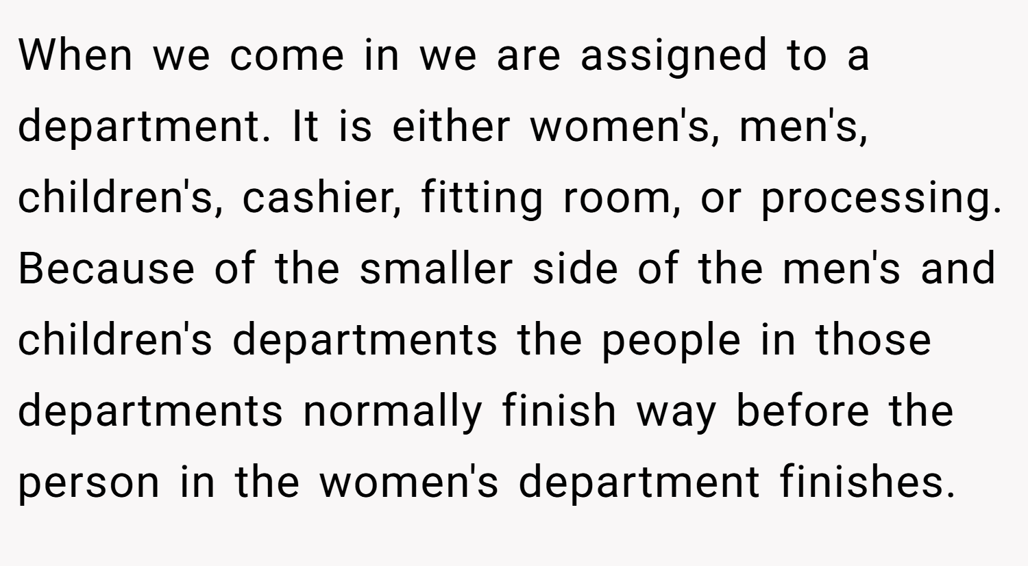 When we come in we are assigned to a department. It is either women's, men's, children's, cashier, fitting room, or processing. Because of the smaller side of the men's and children's departments the people in those departments normally finish way before the person in the women's department finishes.