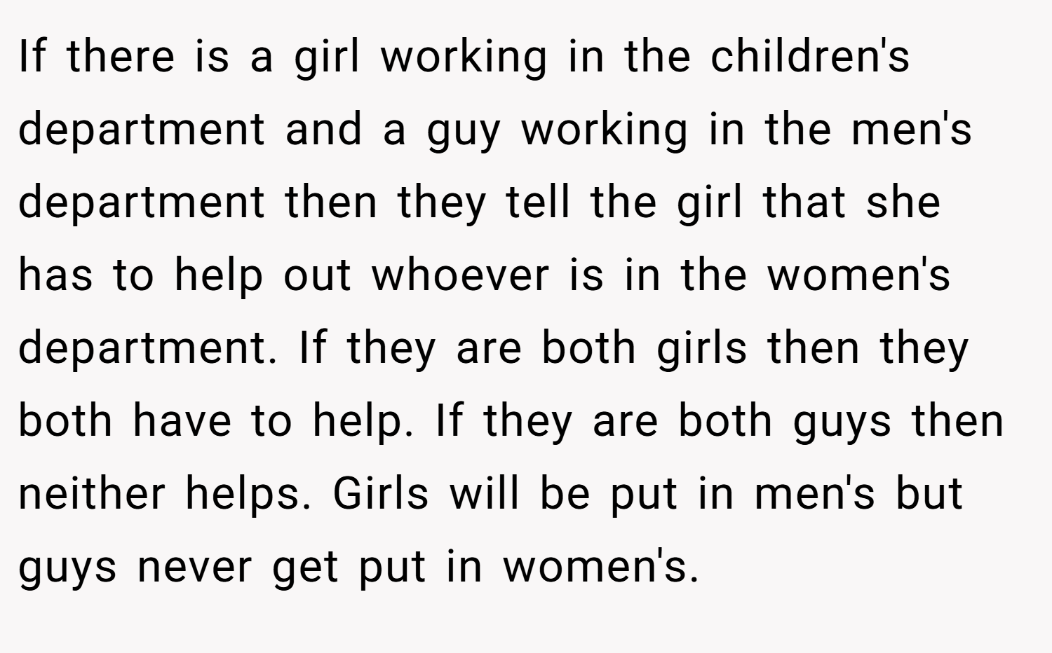 If there is a girl working in the children's department and a guy working in the men's department then they tell the girl that she has to help out whoever is in the women's department. If they are both girls then they both have to help. If they are both guys then neither helps. Girls will be put in men's but guys never get put in women's.