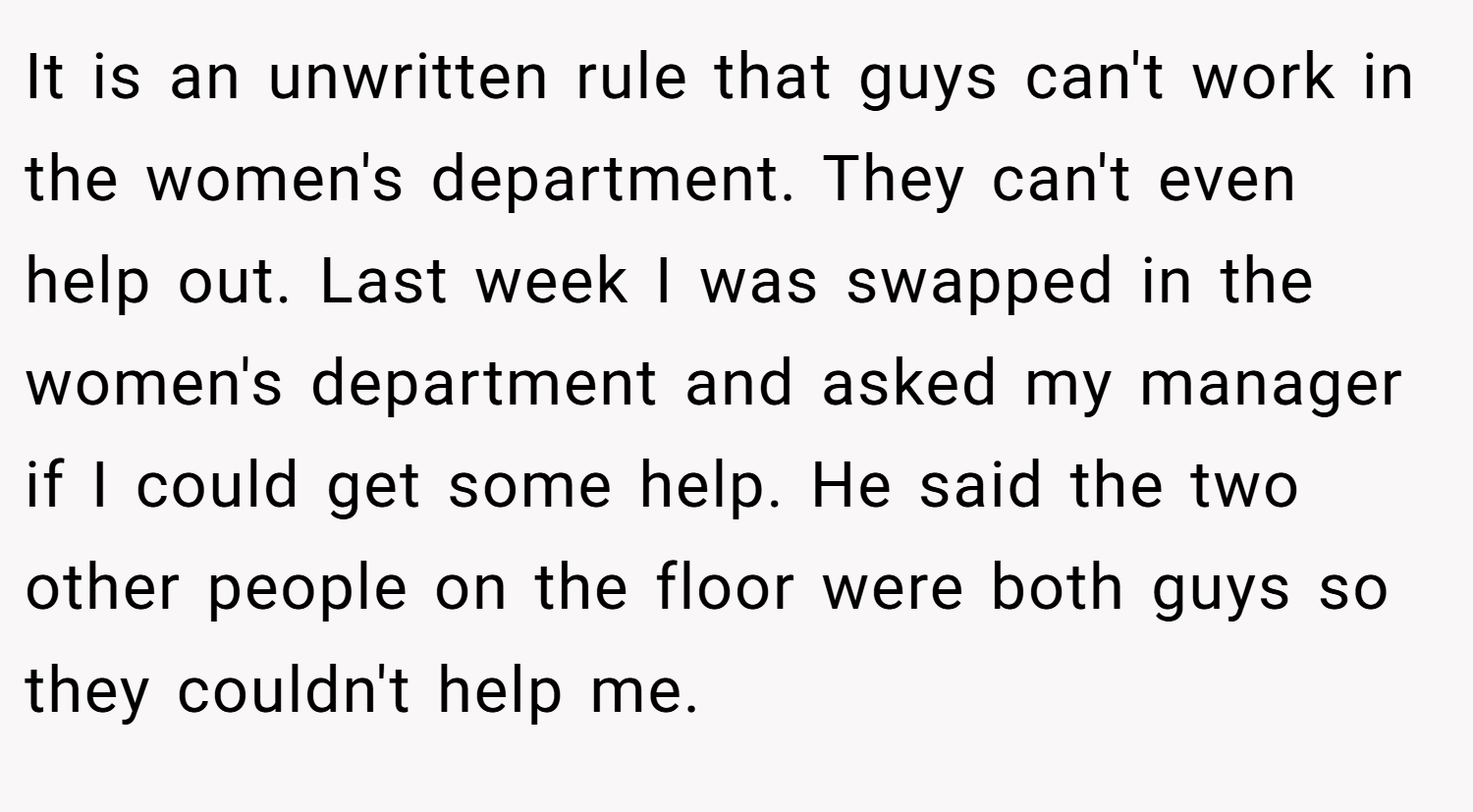It is an unwritten rule that guys can't work in the women's department. They can't even help out. Last week I was swapped in the women's department and asked my manager if I could get some help. He said the two other people on the floor were both guys so they couldn't help me.