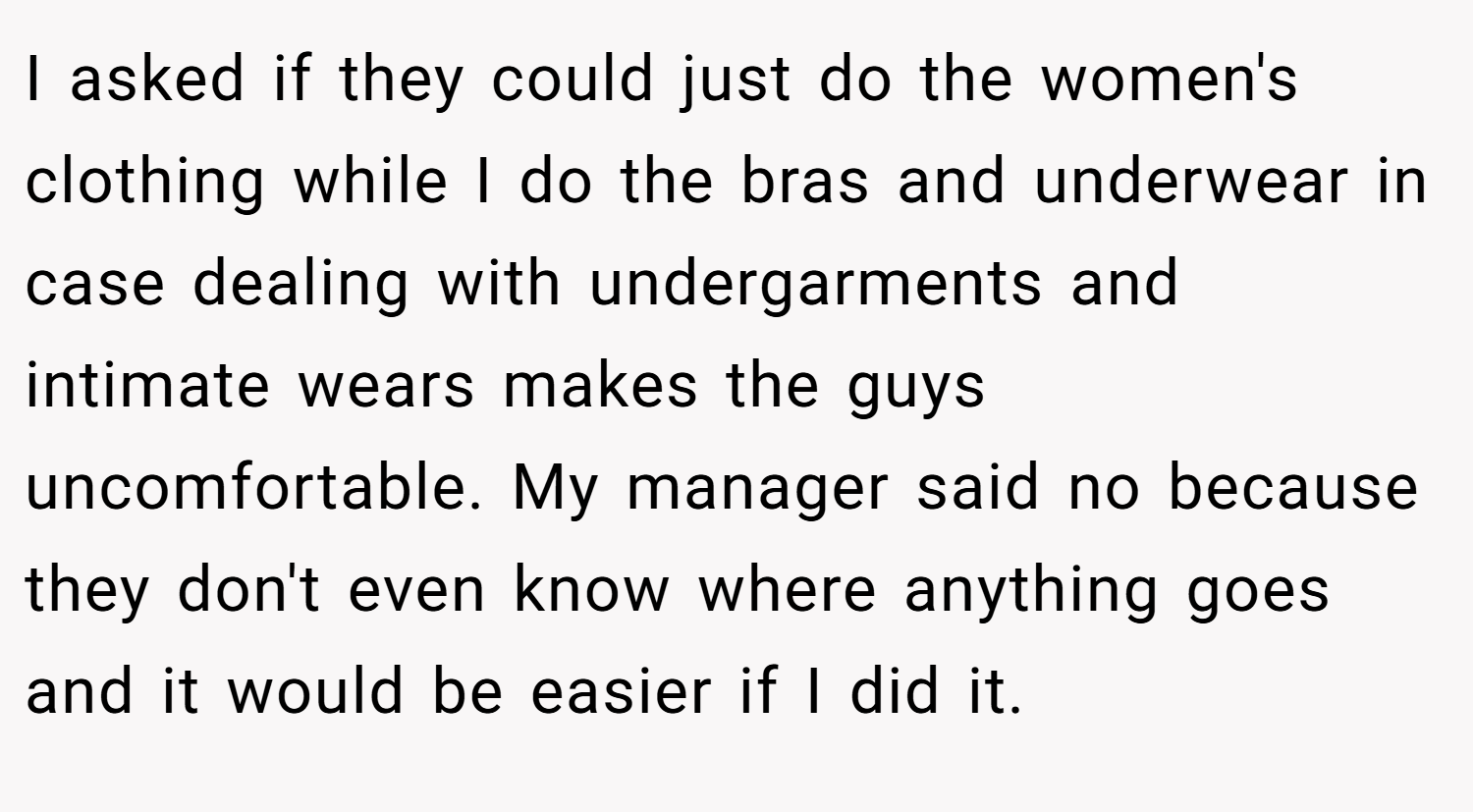 I asked if they could just do the women's clothing while I do the bras and underwear in case dealing with undergarments and intimate wears makes the guys uncomfortable. My manager said no because they don't even know where anything goes and it would be easier if I did it.