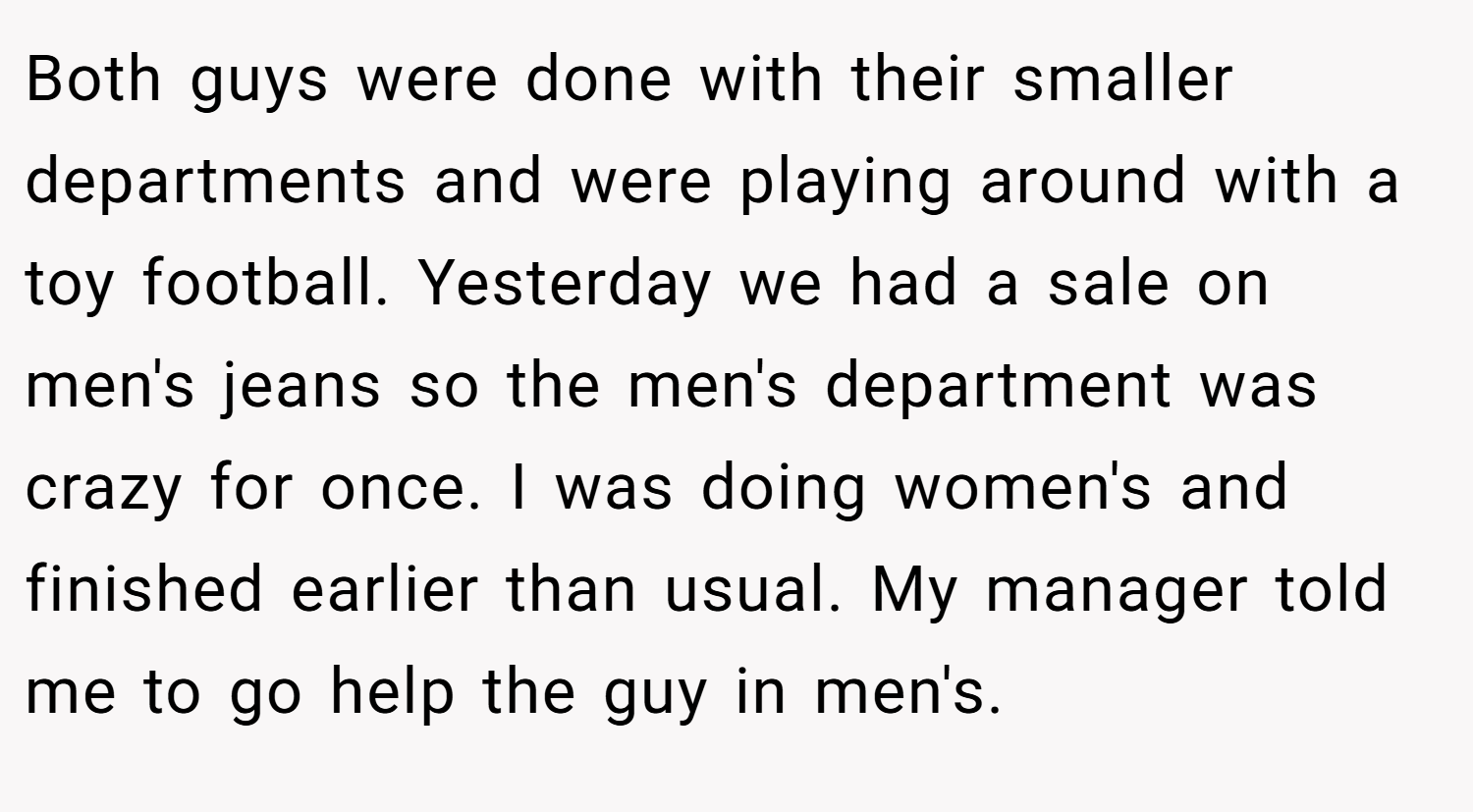 Both guys were done with their smaller departments and were playing around with a toy football. Yesterday we had a sale on men's jeans so the men's department was crazy for once. I was doing women's and finished earlier than usual. My manager told me to go help the guy in men's.