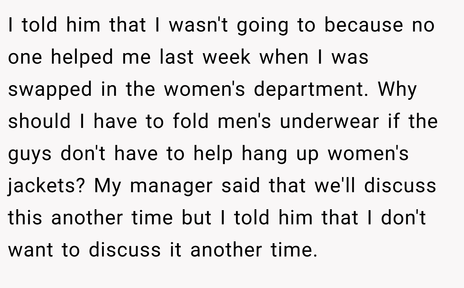 I told him that I wasn't going to because no one helped me last week when I was swapped in the women's department. Why should I have to fold men's underwear if the guys don't have to help hang up women's jackets? My manager said that we'll discuss this another time but I told him that I don't want to discuss it another time.