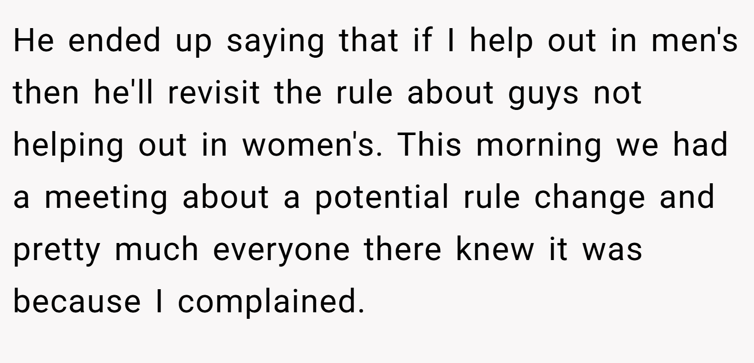 He ended up saying that if I help out in men's then he'll revisit the rule about guys not helping out in women's. This morning we had a meeting about a potential rule change and pretty much everyone there knew it was because I complained.
