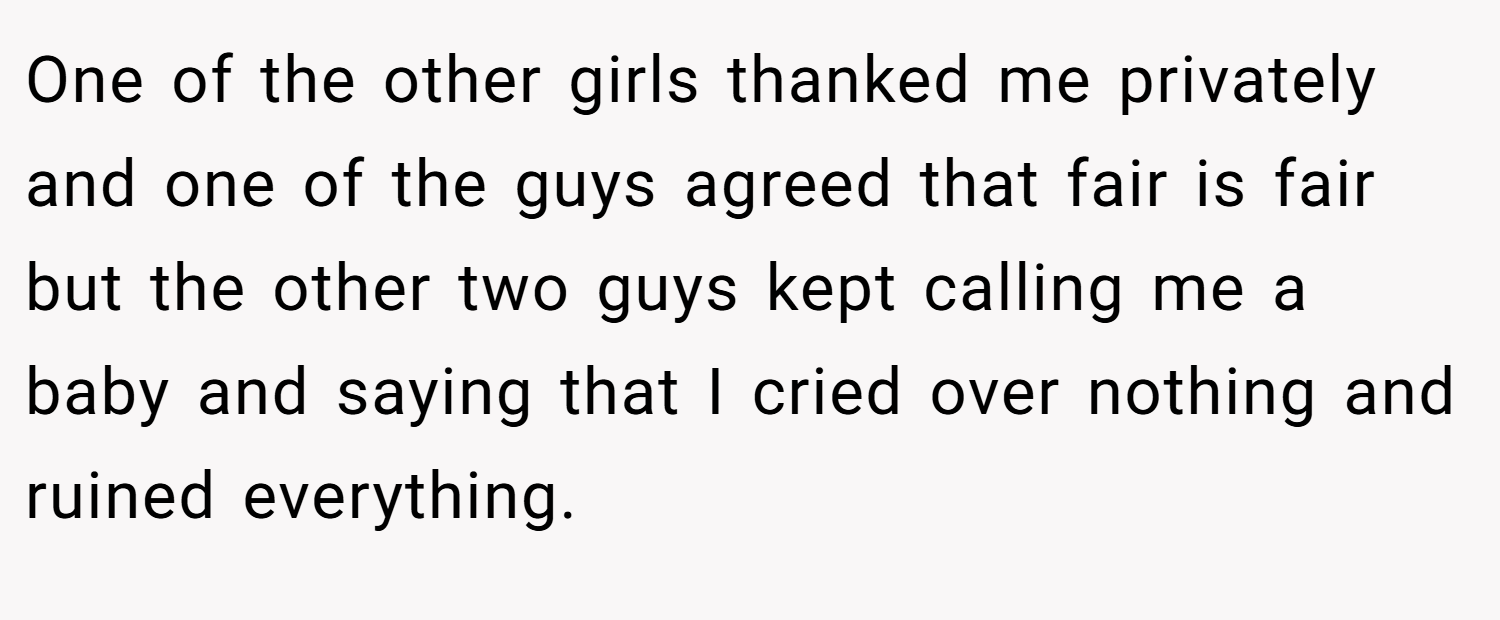 One of the other girls thanked me privately and one of the guys agreed that fair is fair but the other two guys kept calling me a baby and saying that I cried over nothing and ruined everything.